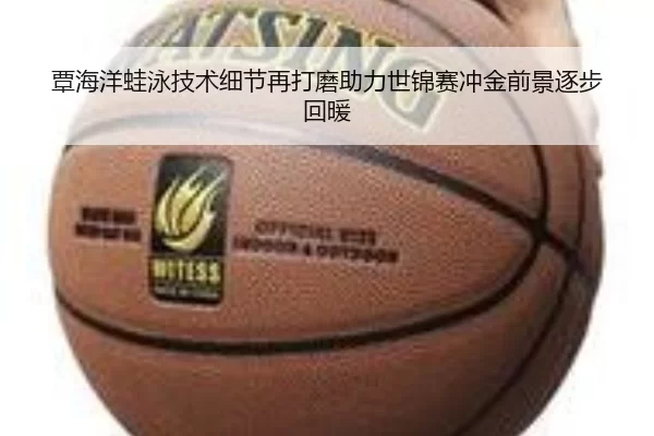 覃海洋蛙泳技术细节再打磨助力世锦赛冲金前景逐步回暖